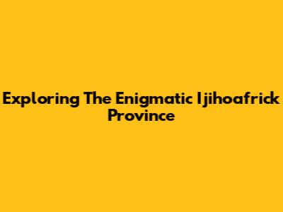 Exploring The Enigmatic Ijihoafrick Province