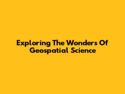 Exploring The Wonders Of Geospatial Science