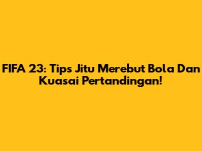 FIFA 23: Tips Jitu Merebut Bola Dan Kuasai Pertandingan!