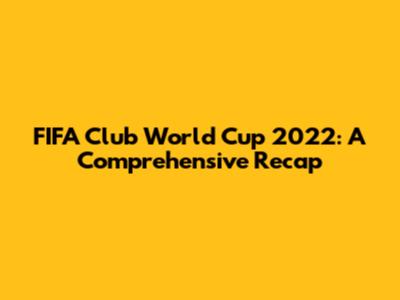 FIFA Club World Cup 2022: A Comprehensive Recap