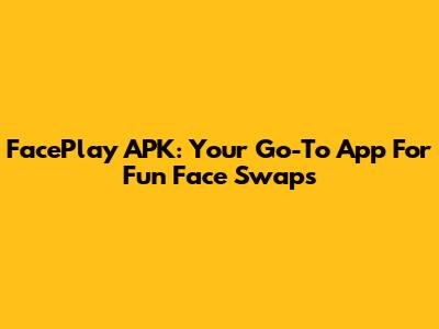 FacePlay APK: Your Go-To App For Fun Face Swaps