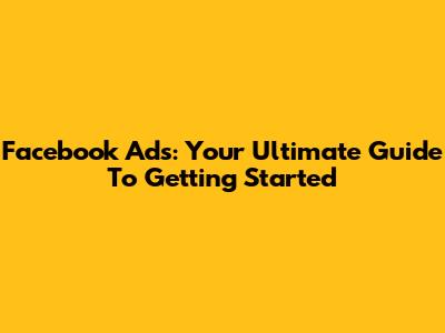 Facebook Ads: Your Ultimate Guide To Getting Started