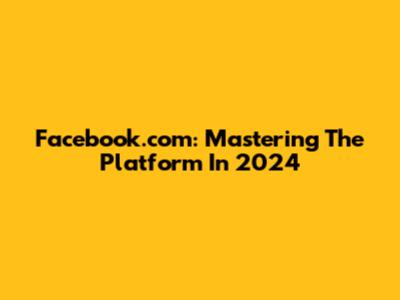 Facebook.com: Mastering The Platform In 2024