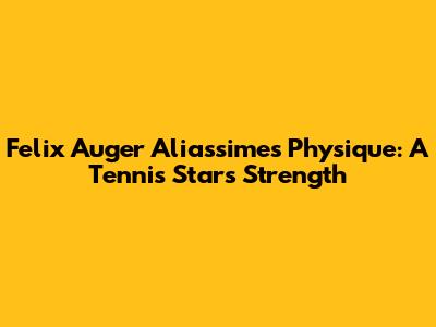 Felix Auger Aliassime's Physique: A Tennis Star's Strength