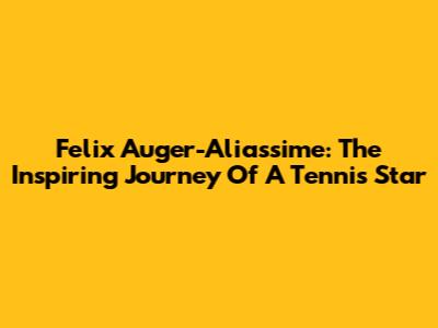 Felix Auger-Aliassime: The Inspiring Journey Of A Tennis Star