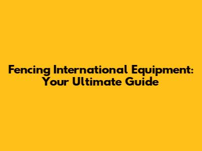 Fencing International Equipment: Your Ultimate Guide
