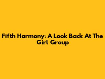 Fifth Harmony: A Look Back At The Girl Group
