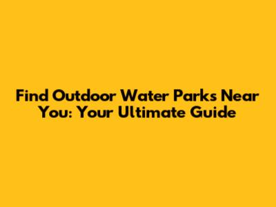 Find Outdoor Water Parks Near You: Your Ultimate Guide