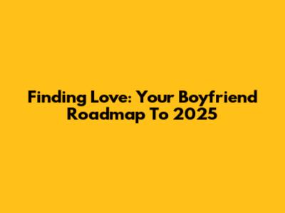 Finding Love: Your Boyfriend Roadmap To 2025