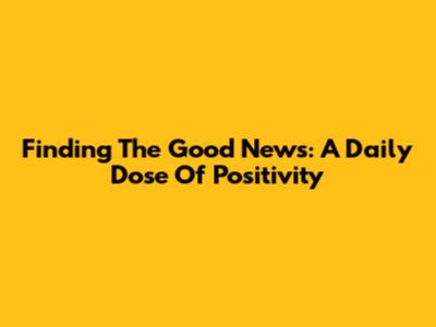 Finding The Good News: A Daily Dose Of Positivity