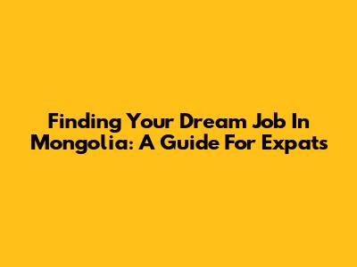 Finding Your Dream Job In Mongolia: A Guide For Expats