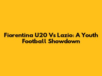 Fiorentina U20 Vs Lazio: A Youth Football Showdown