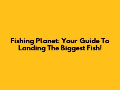 Fishing Planet: Your Guide To Landing The Biggest Fish!