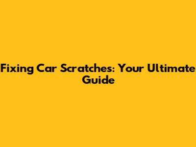 Fixing Car Scratches: Your Ultimate Guide