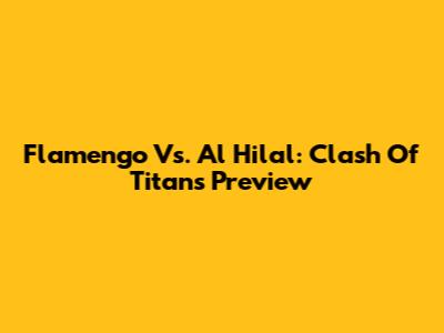 Flamengo Vs. Al Hilal: Clash Of Titans Preview