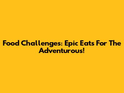 Food Challenges: Epic Eats For The Adventurous!