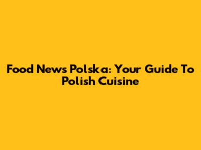 Food News Polska: Your Guide To Polish Cuisine