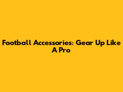 Football Accessories: Gear Up Like A Pro