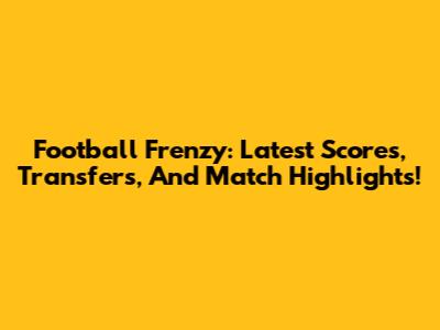 Football Frenzy: Latest Scores, Transfers, And Match Highlights!