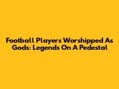 Football Players Worshipped As Gods: Legends On A Pedestal