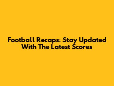 Football Recaps: Stay Updated With The Latest Scores