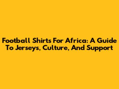Football Shirts For Africa: A Guide To Jerseys, Culture, And Support