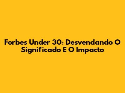 Forbes Under 30: Desvendando O Significado E O Impacto