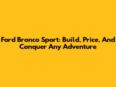 Ford Bronco Sport: Build, Price, And Conquer Any Adventure