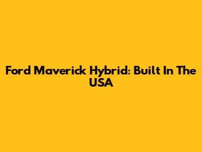 Ford Maverick Hybrid: Built In The USA