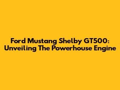 Ford Mustang Shelby GT500: Unveiling The Powerhouse Engine