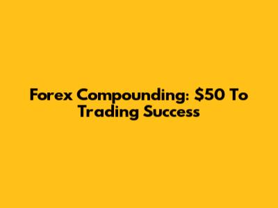 Forex Compounding: $50 To Trading Success