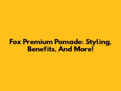 Fox Premium Pomade: Styling, Benefits, And More!