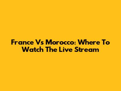 France Vs Morocco: Where To Watch The Live Stream