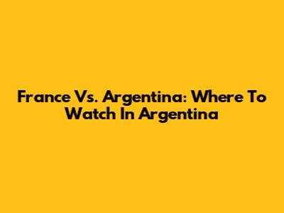 France Vs. Argentina: Where To Watch In Argentina
