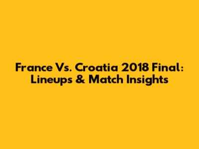 France Vs. Croatia 2018 Final: Lineups & Match Insights