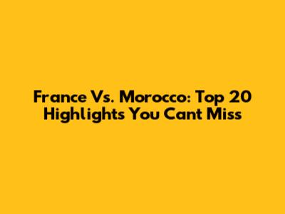 France Vs. Morocco: Top 20 Highlights You Can't Miss