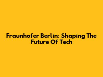 Fraunhofer Berlin: Shaping The Future Of Tech
