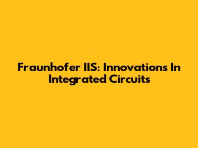 Fraunhofer IIS: Innovations In Integrated Circuits