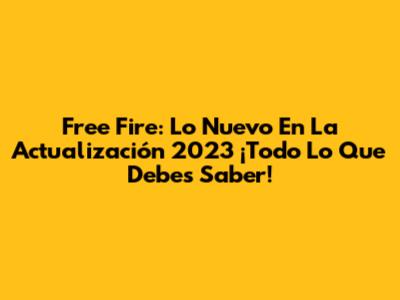 Free Fire: Lo Nuevo En La Actualización 2023 ¡Todo Lo Que Debes Saber!