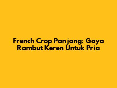 French Crop Panjang: Gaya Rambut Keren Untuk Pria