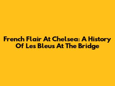 French Flair At Chelsea: A History Of Les Bleus At The Bridge