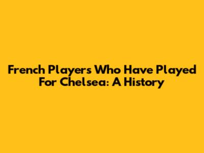 French Players Who Have Played For Chelsea: A History