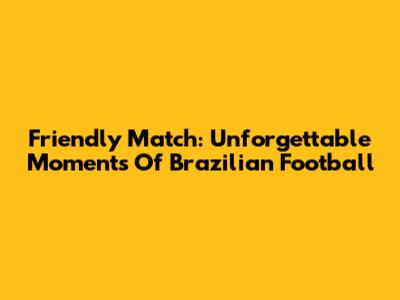 Friendly Match: Unforgettable Moments Of Brazilian Football