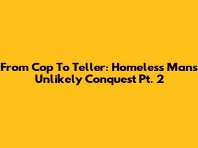 From Cop To Teller: Homeless Man's Unlikely Conquest Pt. 2
