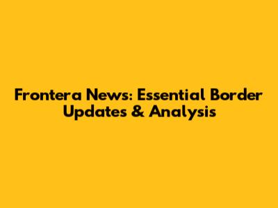 Frontera News: Essential Border Updates & Analysis