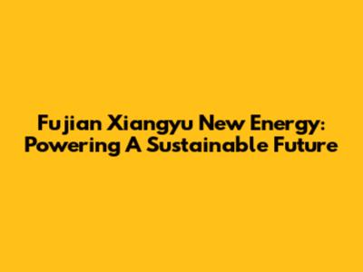 Fujian Xiangyu New Energy: Powering A Sustainable Future