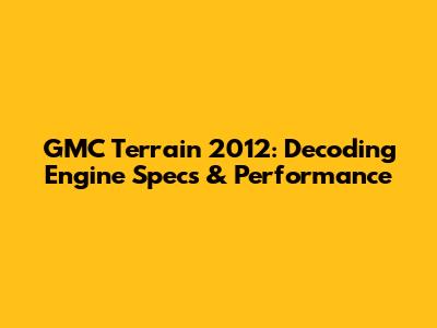 GMC Terrain 2012: Decoding Engine Specs & Performance
