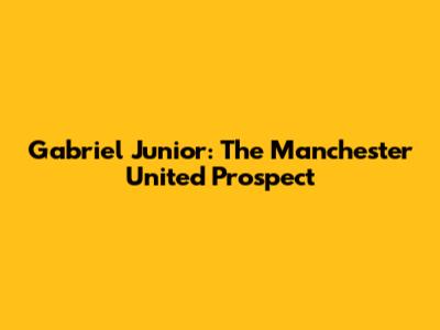 Gabriel Junior: The Manchester United Prospect