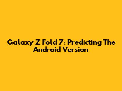 Galaxy Z Fold 7: Predicting The Android Version