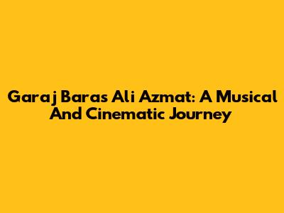 Garaj Baras Ali Azmat: A Musical And Cinematic Journey